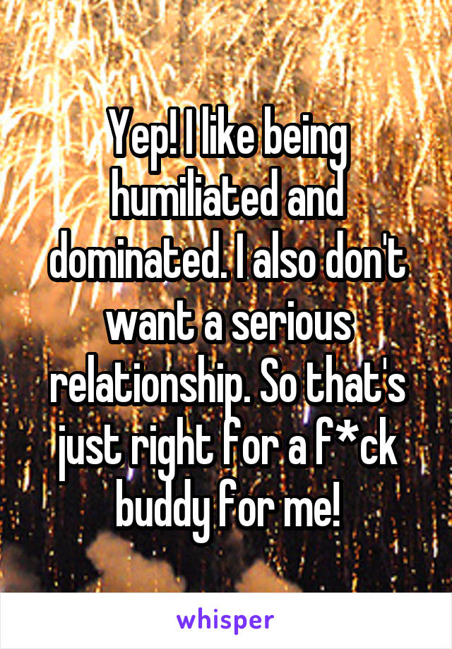 Yep! I like being humiliated and dominated. I also don't want a serious relationship. So that's just right for a f*ck buddy for me!