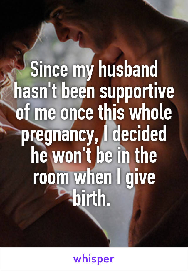 Since my husband hasn't been supportive of me once this whole pregnancy, I decided he won't be in the room when I give birth. 