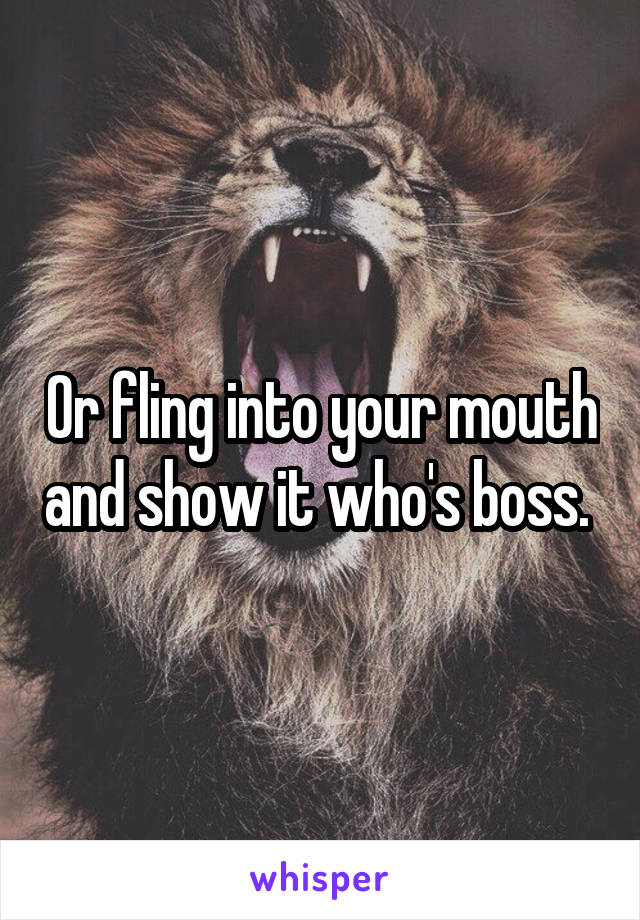 Or fling into your mouth and show it who's boss. 