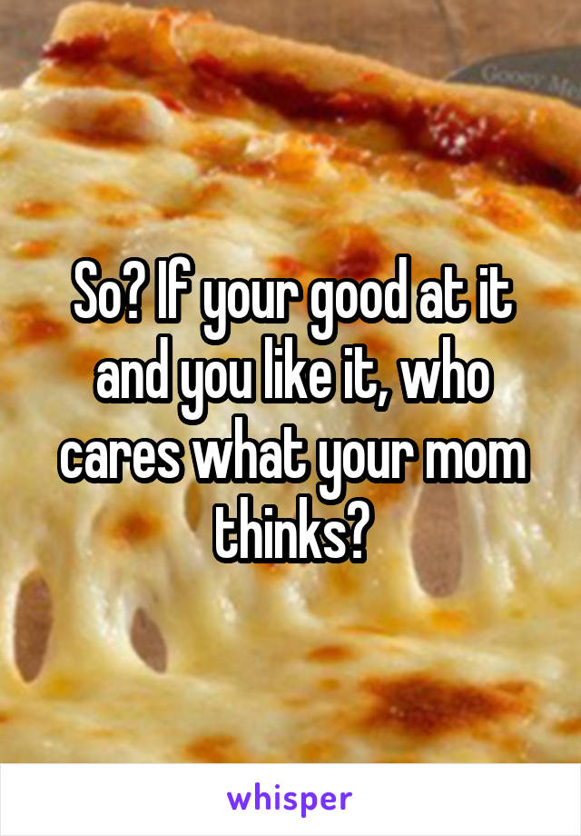 So? If your good at it and you like it, who cares what your mom thinks?