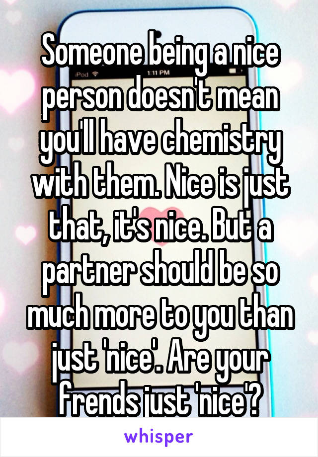 Someone being a nice person doesn't mean you'll have chemistry with them. Nice is just that, it's nice. But a partner should be so much more to you than just 'nice'. Are your frends just 'nice'?