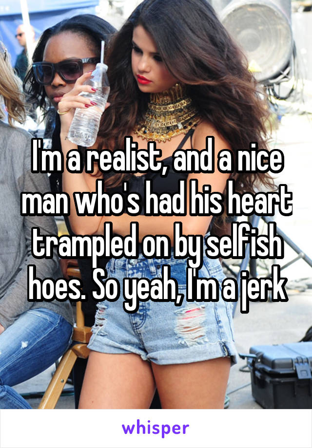 I'm a realist, and a nice man who's had his heart trampled on by selfish hoes. So yeah, I'm a jerk