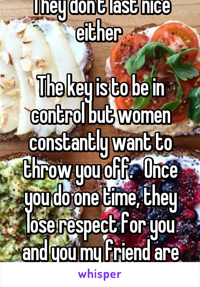 They don't last nice either 

The key is to be in control but women constantly want to throw you off.   Once you do one time, they lose respect for you and you my friend are toast. 