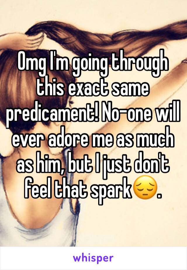 Omg I'm going through this exact same predicament! No-one will ever adore me as much as him, but I just don't feel that spark😔. 