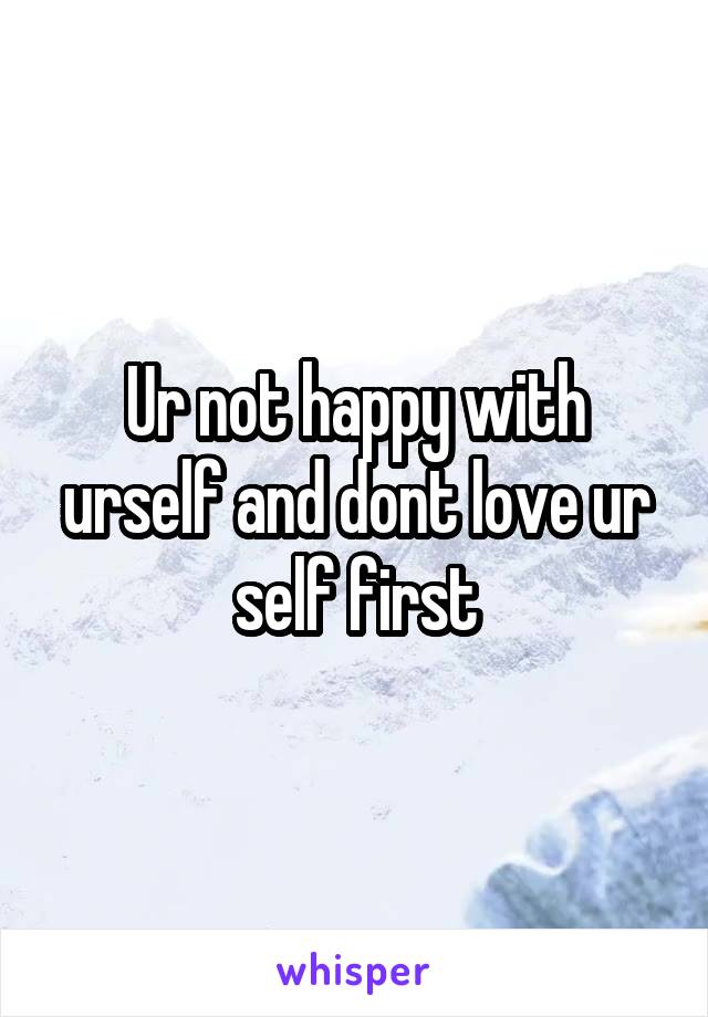 Ur not happy with urself and dont love ur self first