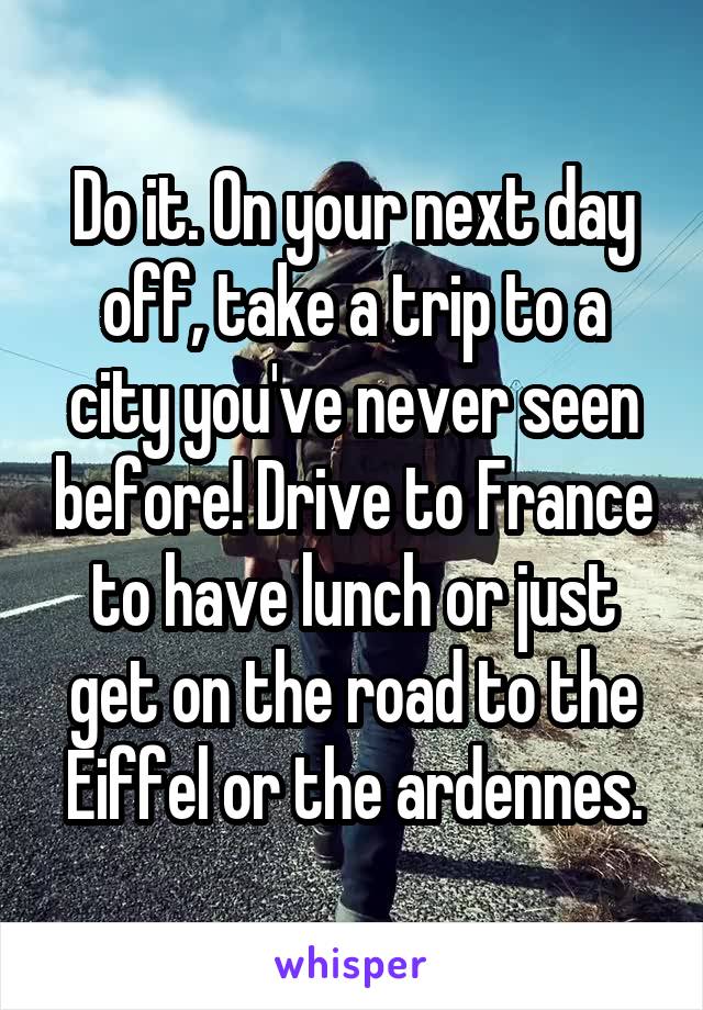 Do it. On your next day off, take a trip to a city you've never seen before! Drive to France to have lunch or just get on the road to the Eiffel or the ardennes.