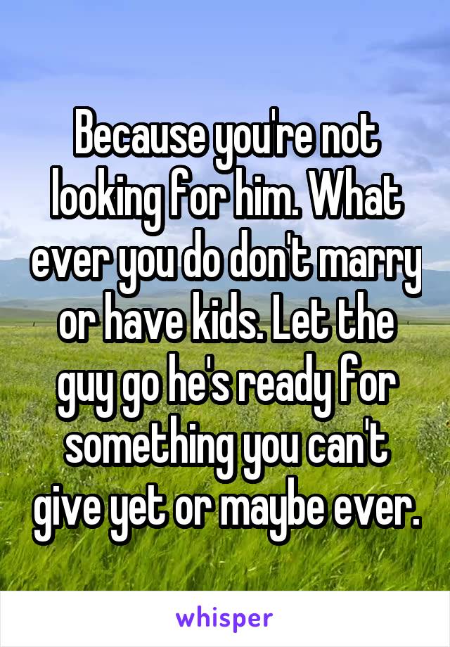 Because you're not looking for him. What ever you do don't marry or have kids. Let the guy go he's ready for something you can't give yet or maybe ever.