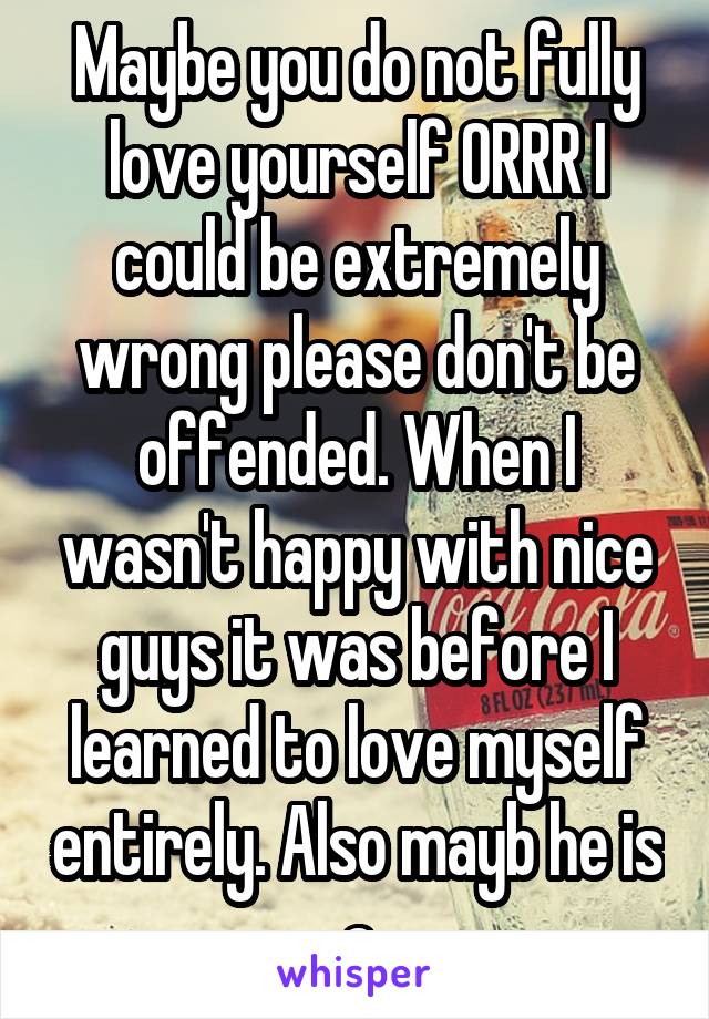 Maybe you do not fully love yourself ORRR I could be extremely wrong please don't be offended. When I wasn't happy with nice guys it was before I learned to love myself entirely. Also mayb he is a