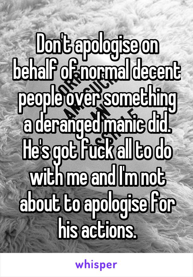 Don't apologise on behalf of normal decent people over something a deranged manic did. He's got fuck all to do with me and I'm not about to apologise for his actions.