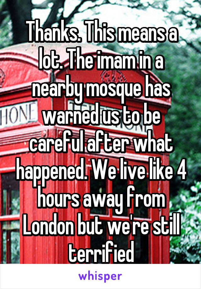 Thanks. This means a lot. The imam in a nearby mosque has warned us to be careful after what happened. We live like 4 hours away from London but we're still terrified