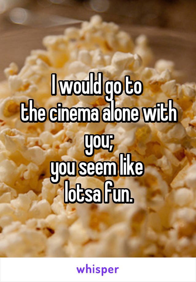I would go to 
the cinema alone with you;
you seem like 
lotsa fun.