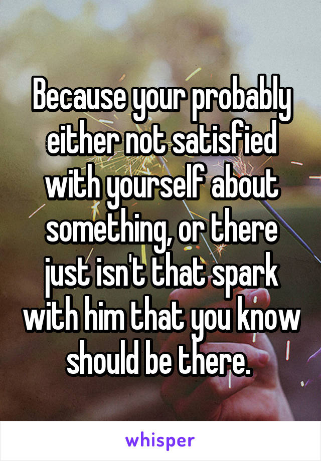 Because your probably either not satisfied with yourself about something, or there just isn't that spark with him that you know should be there. 