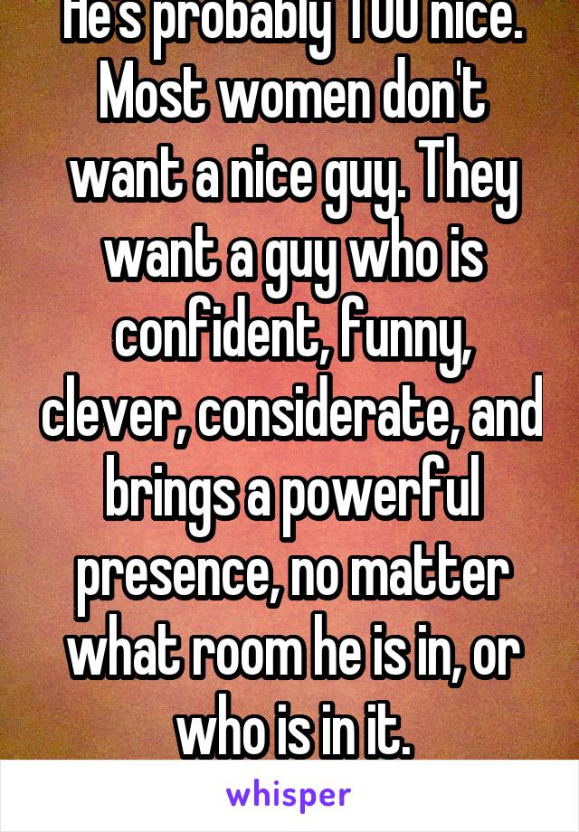 He's probably TOO nice. Most women don't want a nice guy. They want a guy who is confident, funny, clever, considerate, and brings a powerful presence, no matter what room he is in, or who is in it.
