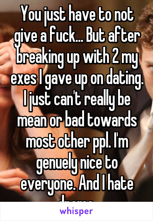 You just have to not give a fuck... But after breaking up with 2 my exes I gave up on dating. I just can't really be mean or bad towards most other ppl. I'm genuely nice to everyone. And I hate drama.