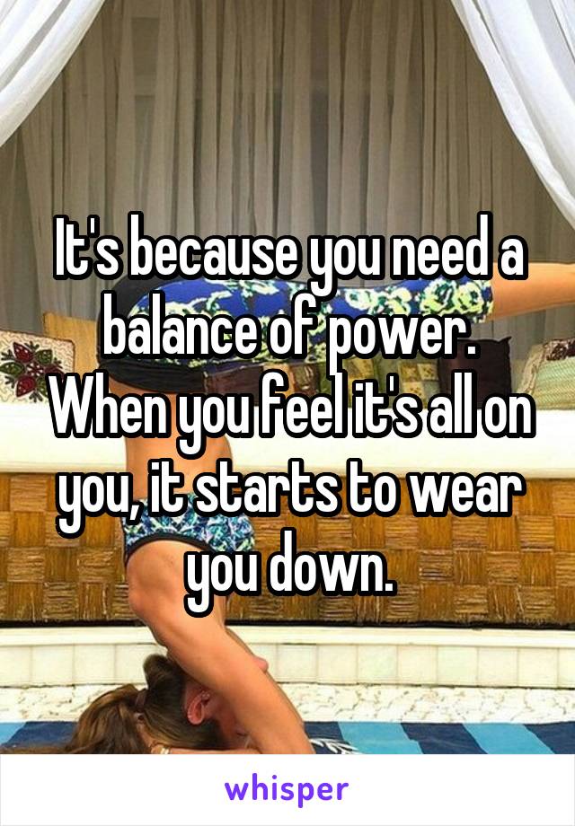 It's because you need a balance of power. When you feel it's all on you, it starts to wear you down.