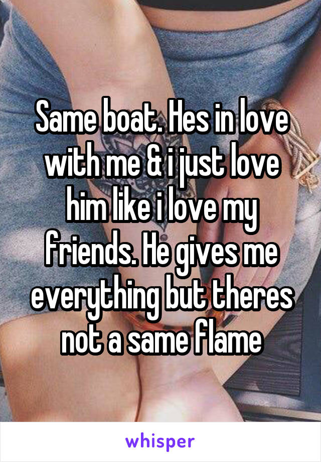 Same boat. Hes in love with me & i just love him like i love my friends. He gives me everything but theres not a same flame