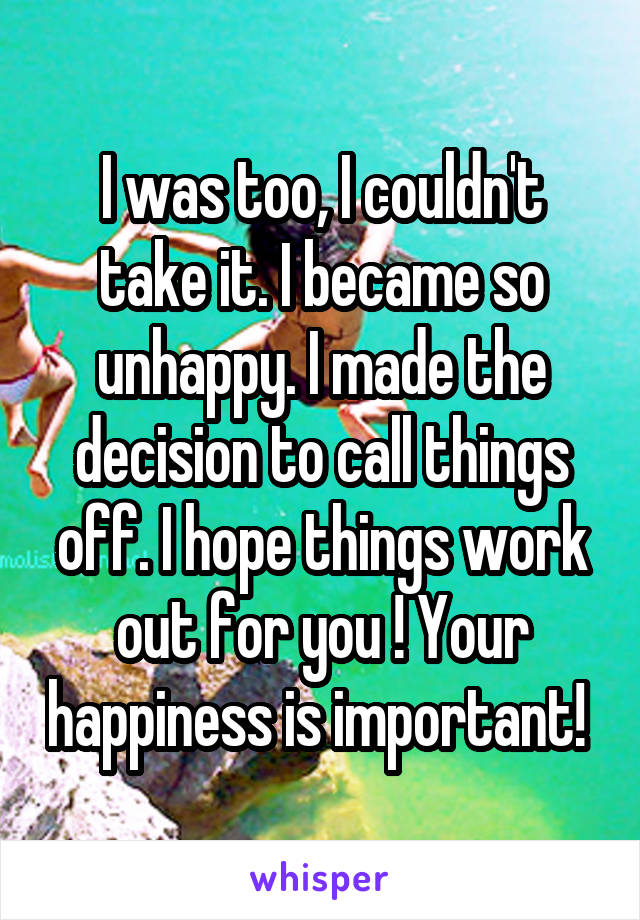 I was too, I couldn't take it. I became so unhappy. I made the decision to call things off. I hope things work out for you ! Your happiness is important! 