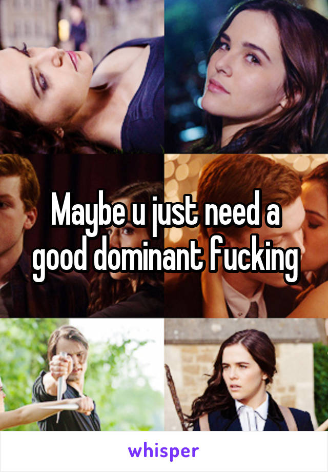 Maybe u just need a good dominant fucking