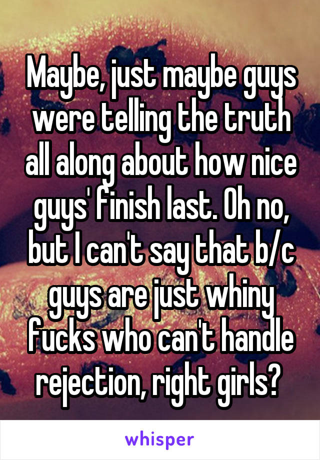 Maybe, just maybe guys were telling the truth all along about how nice guys' finish last. Oh no, but I can't say that b/c guys are just whiny fucks who can't handle rejection, right girls? 