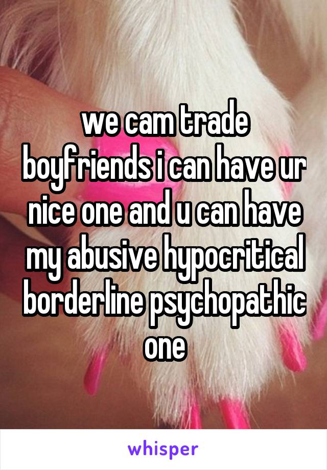 we cam trade boyfriends i can have ur nice one and u can have my abusive hypocritical borderline psychopathic one