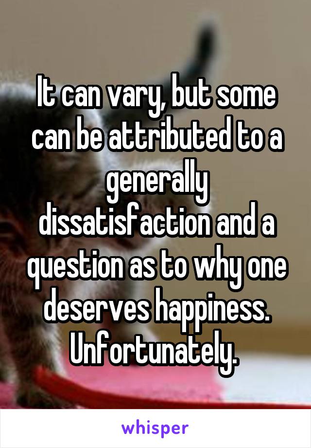 It can vary, but some can be attributed to a generally dissatisfaction and a question as to why one deserves happiness. Unfortunately. 