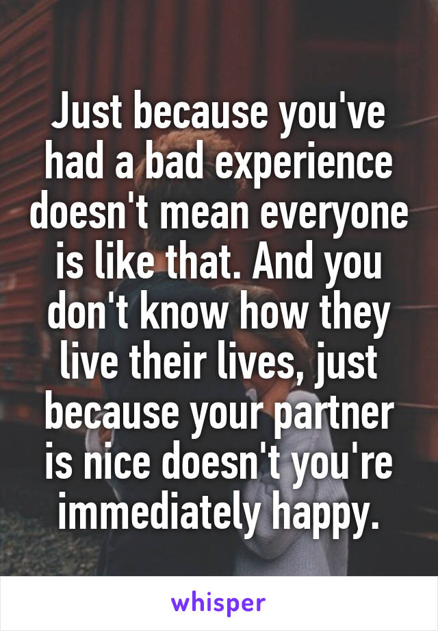 Just because you've had a bad experience doesn't mean everyone is like that. And you don't know how they live their lives, just because your partner is nice doesn't you're immediately happy.