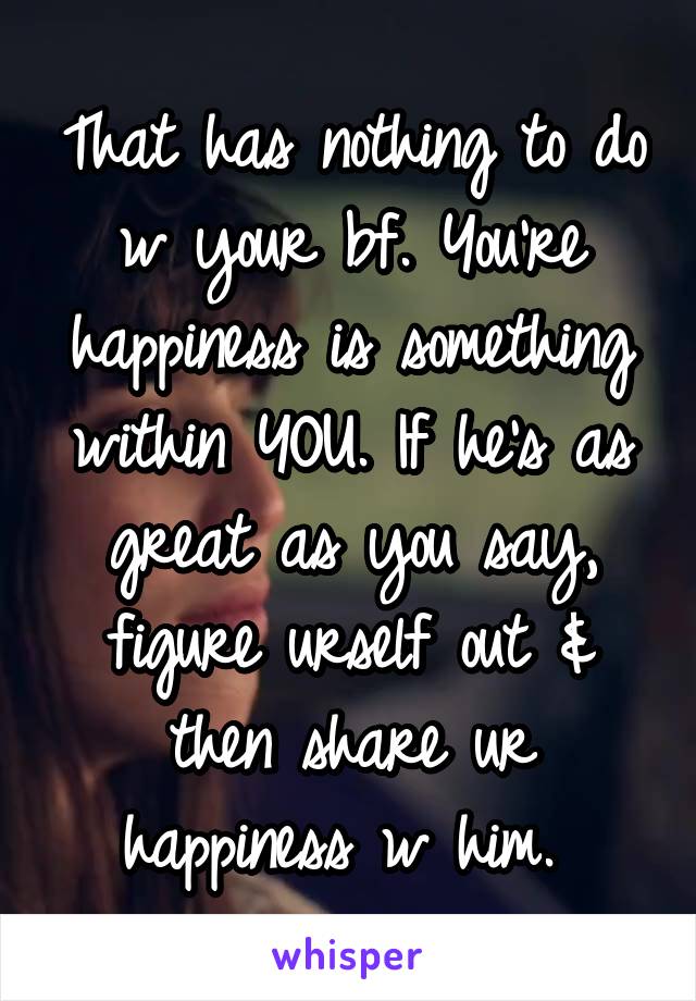 That has nothing to do w your bf. You're happiness is something within YOU. If he's as great as you say, figure urself out & then share ur happiness w him. 