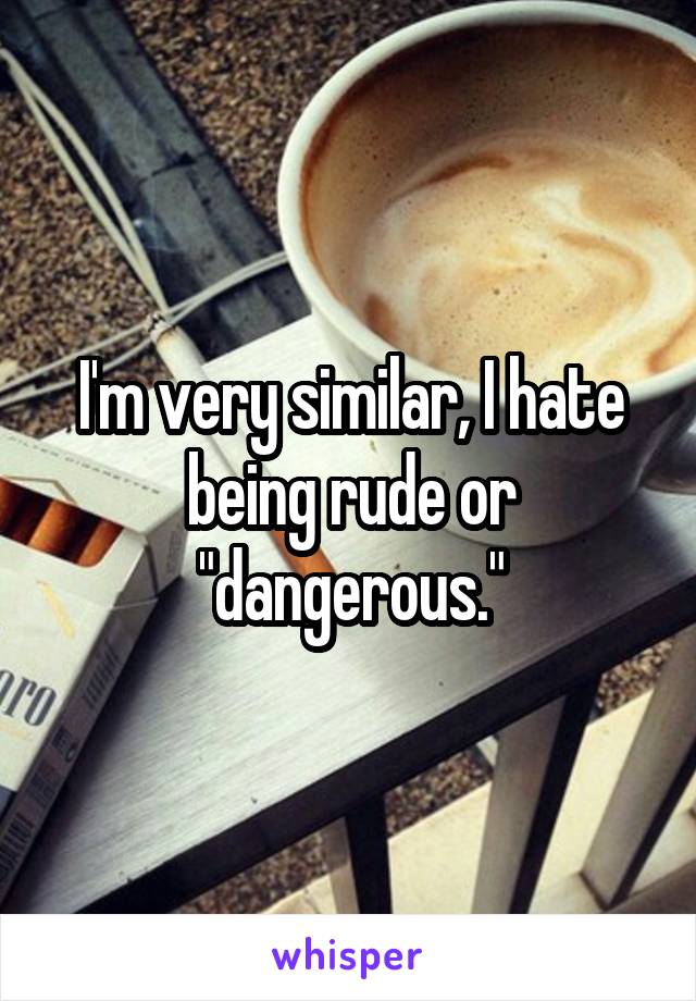 I'm very similar, I hate being rude or "dangerous."