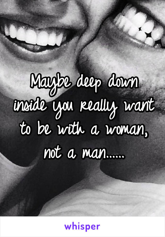 Maybe deep down inside you really want to be with a woman, not a man......