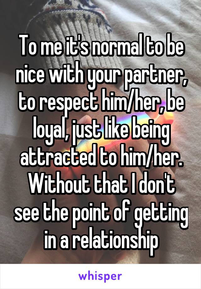 To me it's normal to be nice with your partner, to respect him/her, be loyal, just like being attracted to him/her. Without that I don't see the point of getting in a relationship