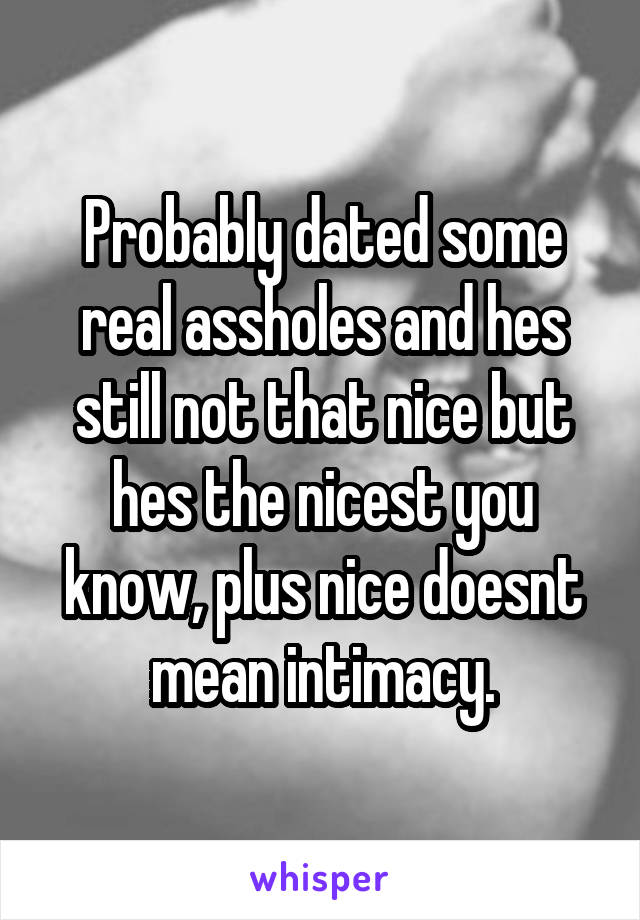 Probably dated some real assholes and hes still not that nice but hes the nicest you know, plus nice doesnt mean intimacy.