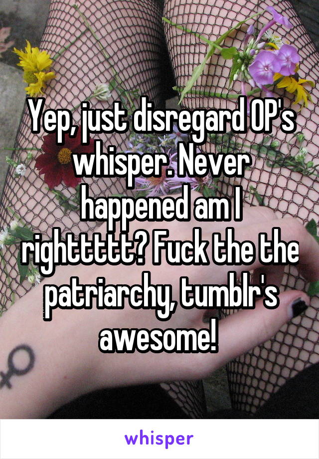 Yep, just disregard OP's whisper. Never happened am I righttttt? Fuck the the patriarchy, tumblr's awesome! 