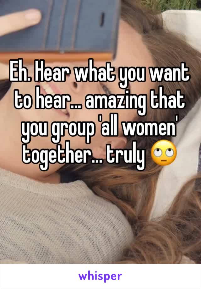 Eh. Hear what you want to hear... amazing that you group 'all women' together... truly 🙄