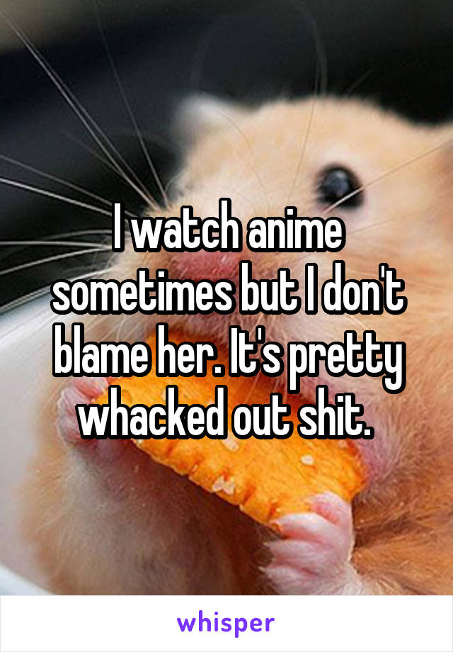 I watch anime sometimes but I don't blame her. It's pretty whacked out shit. 