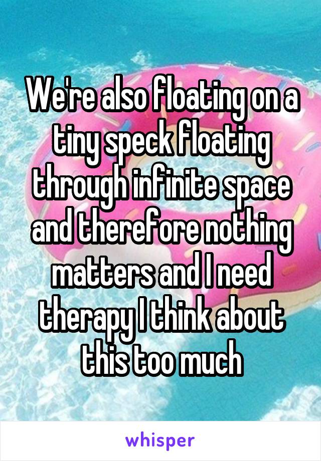 We're also floating on a tiny speck floating through infinite space and therefore nothing matters and I need therapy I think about this too much