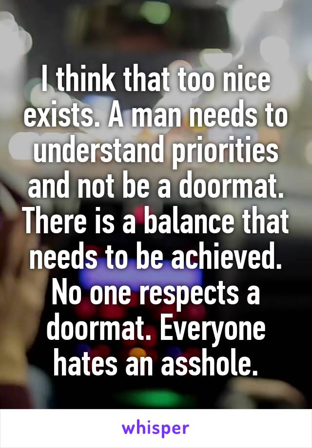 I think that too nice exists. A man needs to understand priorities and not be a doormat. There is a balance that needs to be achieved. No one respects a doormat. Everyone hates an asshole.