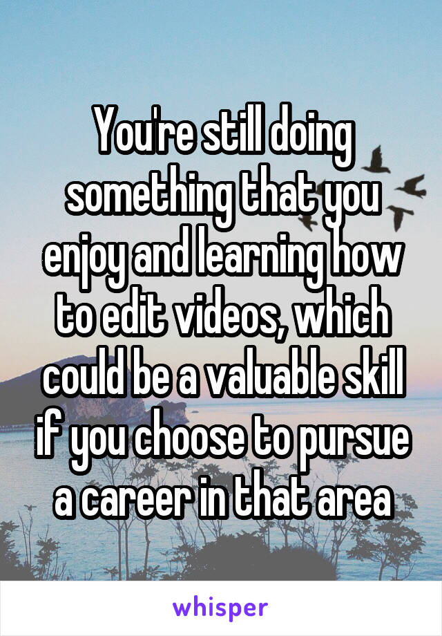 You're still doing something that you enjoy and learning how to edit videos, which could be a valuable skill if you choose to pursue a career in that area