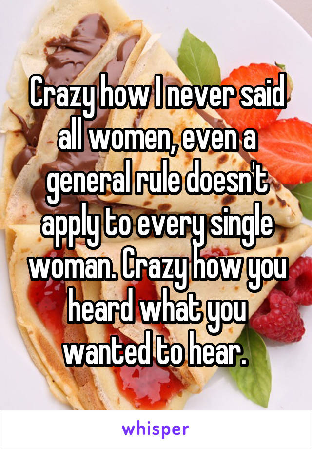 Crazy how I never said all women, even a general rule doesn't apply to every single woman. Crazy how you heard what you wanted to hear. 