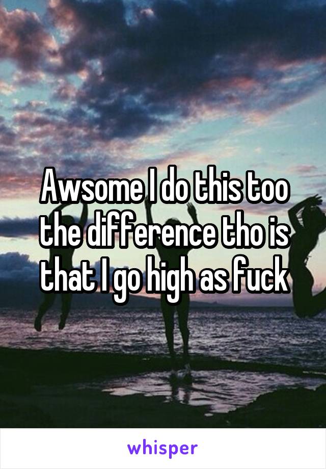 Awsome I do this too the difference tho is that I go high as fuck