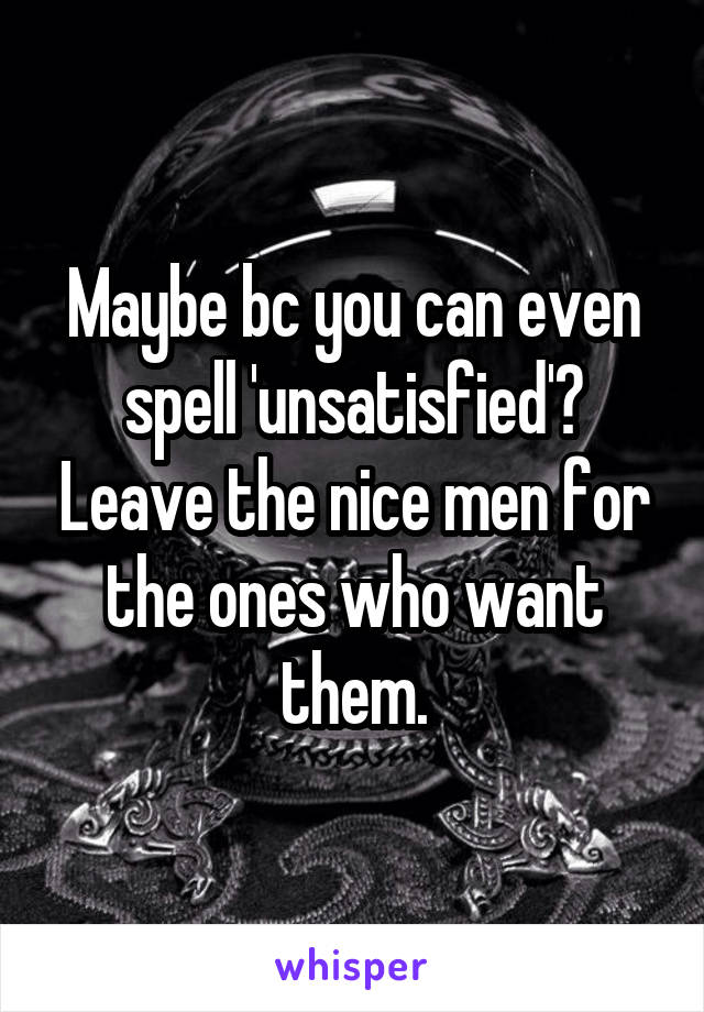 Maybe bc you can even spell 'unsatisfied'? Leave the nice men for the ones who want them.