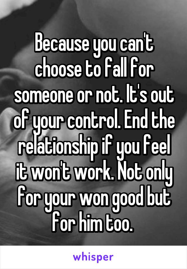 Because you can't choose to fall for someone or not. It's out of your control. End the relationship if you feel it won't work. Not only for your won good but for him too. 