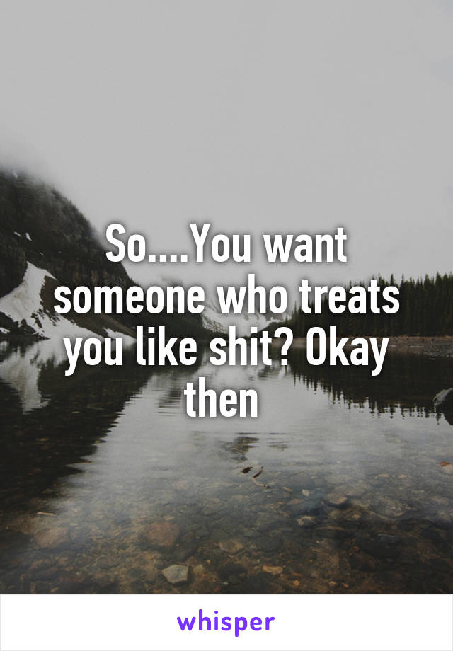 So....You want someone who treats you like shit? Okay then 