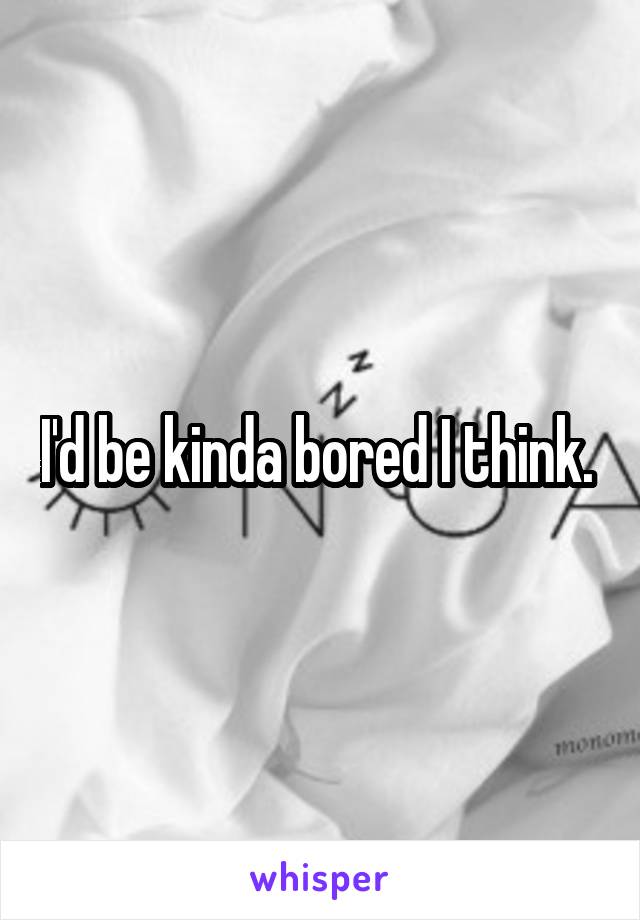 I'd be kinda bored I think. 