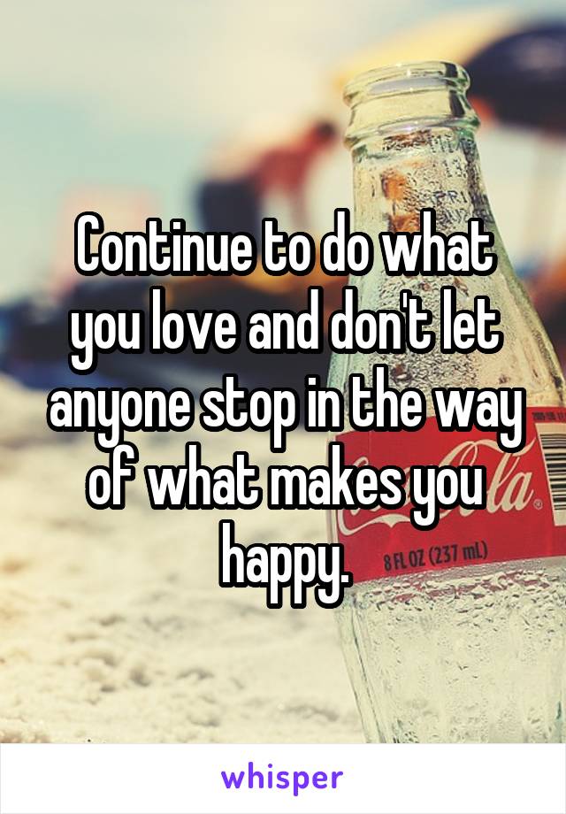 Continue to do what you love and don't let anyone stop in the way of what makes you happy.