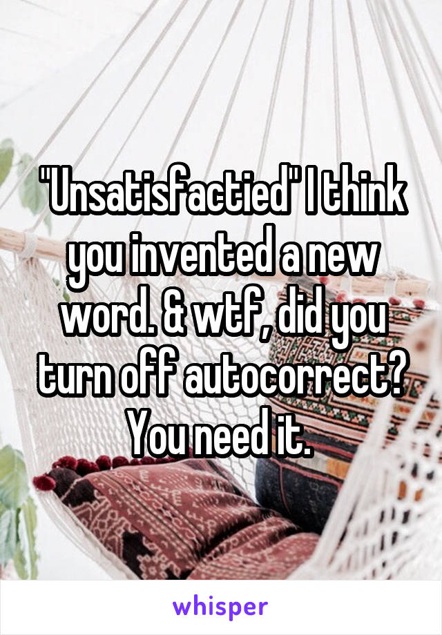 "Unsatisfactied" I think you invented a new word. & wtf, did you turn off autocorrect? You need it. 