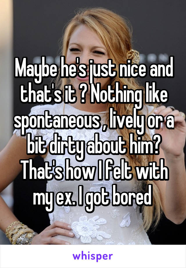 Maybe he's just nice and that's it ? Nothing like spontaneous , lively or a bit dirty about him? That's how I felt with my ex. I got bored 