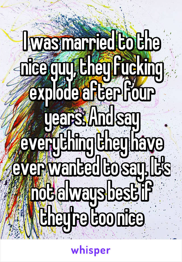 I was married to the nice guy, they fucking explode after four years. And say everything they have ever wanted to say. It's not always best if they're too nice