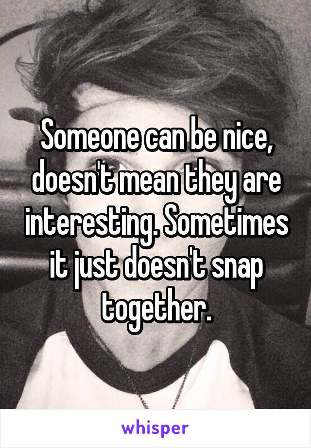 Someone can be nice, doesn't mean they are interesting. Sometimes it just doesn't snap together.