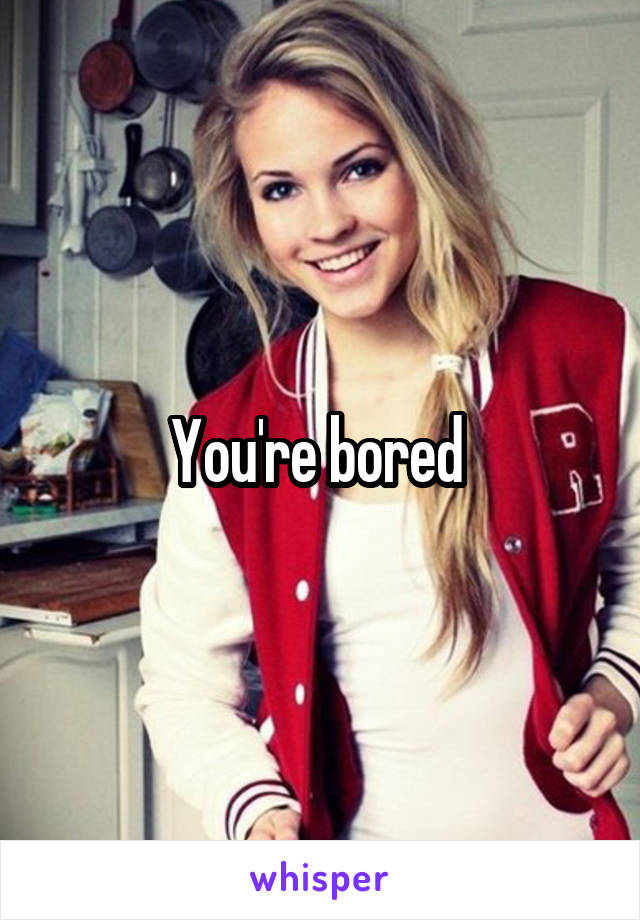 You're bored 