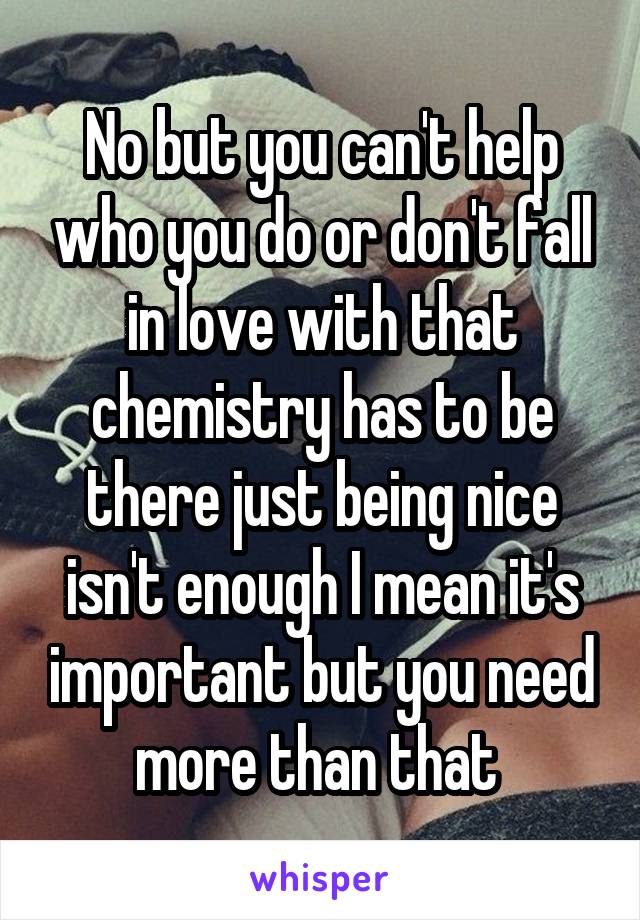 No but you can't help who you do or don't fall in love with that chemistry has to be there just being nice isn't enough I mean it's important but you need more than that 